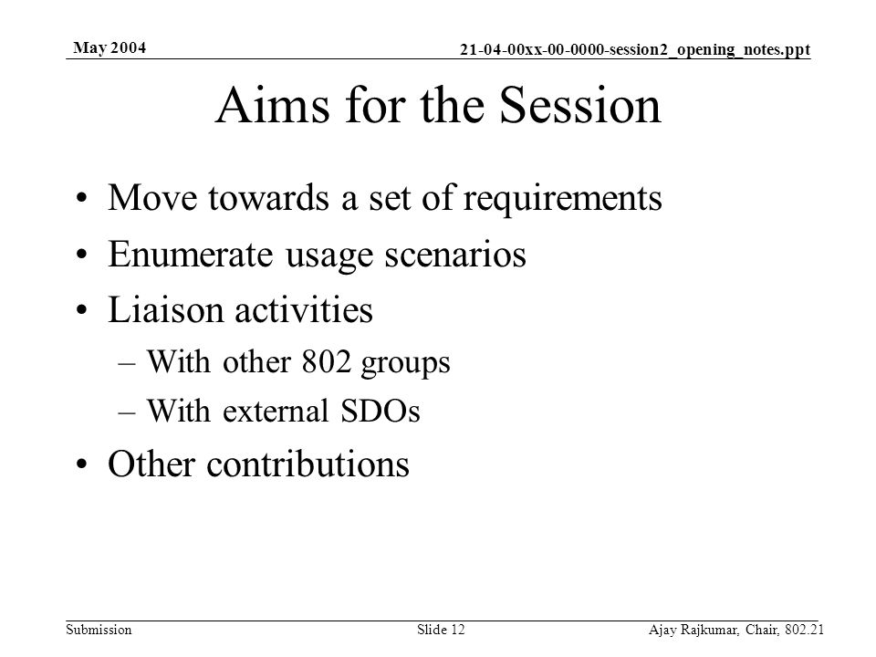 xx session2_opening_notes.ppt Submission May 2004 Ajay Rajkumar, Chair, Slide 12 Aims for the Session Move towards a set of requirements Enumerate usage scenarios Liaison activities –With other 802 groups –With external SDOs Other contributions