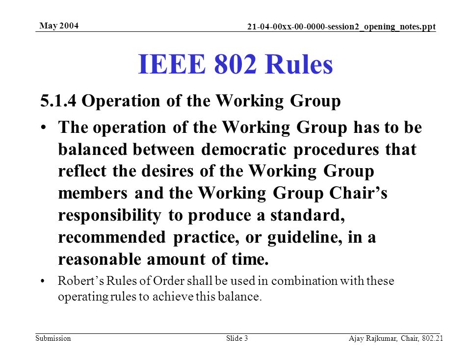 xx session2_opening_notes.ppt Submission May 2004 Ajay Rajkumar, Chair, Slide Operation of the Working Group The operation of the Working Group has to be balanced between democratic procedures that reflect the desires of the Working Group members and the Working Group Chair’s responsibility to produce a standard, recommended practice, or guideline, in a reasonable amount of time.