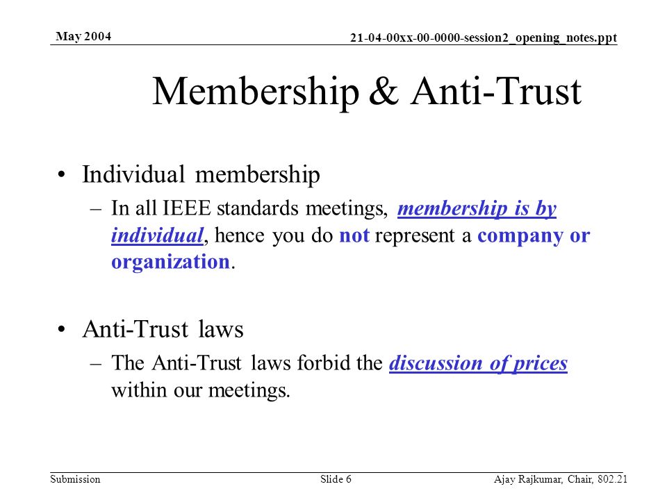 xx session2_opening_notes.ppt Submission May 2004 Ajay Rajkumar, Chair, Slide 6 Membership & Anti-Trust Individual membership –In all IEEE standards meetings, membership is by individual, hence you do not represent a company or organization.