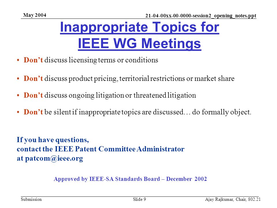 xx session2_opening_notes.ppt Submission May 2004 Ajay Rajkumar, Chair, Slide 9 Inappropriate Topics for IEEE WG Meetings Don’t discuss licensing terms or conditions Don’t discuss product pricing, territorial restrictions or market share Don’t discuss ongoing litigation or threatened litigation Don’t be silent if inappropriate topics are discussed… do formally object.