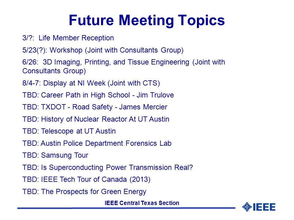 IEEE Central Texas Section Future Meeting Topics 3/ : Life Member Reception 5/23( ): Workshop (Joint with Consultants Group) 6/26: 3D Imaging, Printing, and Tissue Engineering (Joint with Consultants Group) 8/4-7: Display at NI Week (Joint with CTS) TBD: Career Path in High School - Jim Trulove TBD: TXDOT - Road Safety - James Mercier TBD: History of Nuclear Reactor At UT Austin TBD: Telescope at UT Austin TBD: Austin Police Department Forensics Lab TBD: Samsung Tour TBD: Is Superconducting Power Transmission Real.