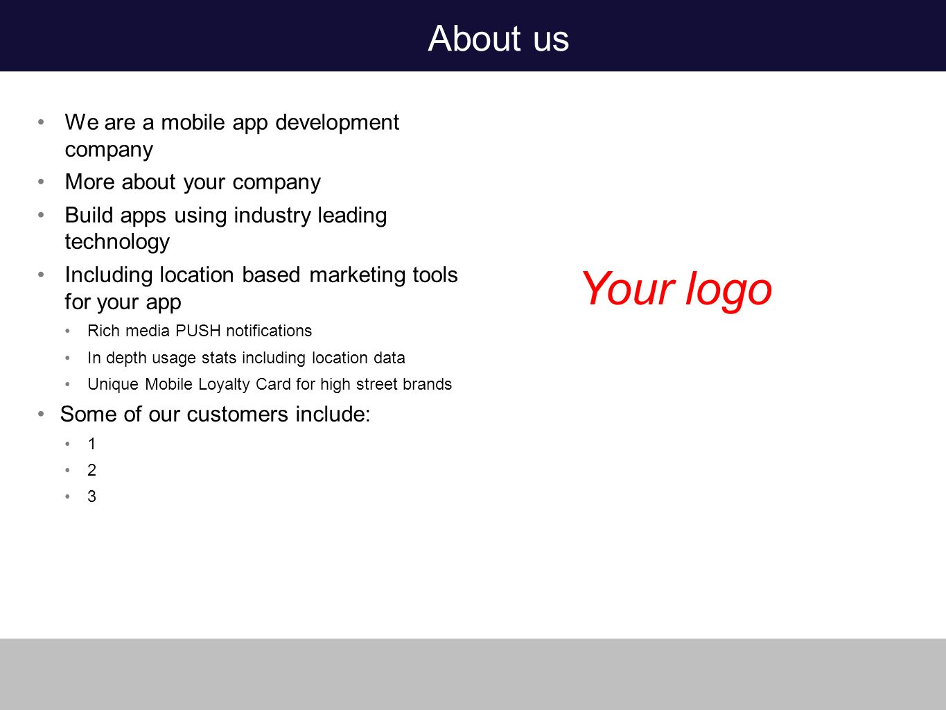 About us We are a mobile app development company More about your company Build apps using industry leading technology Including location based marketing tools for your app Rich media PUSH notifications In depth usage stats including location data Unique Mobile Loyalty Card for high street brands Some of our customers include: Your logo