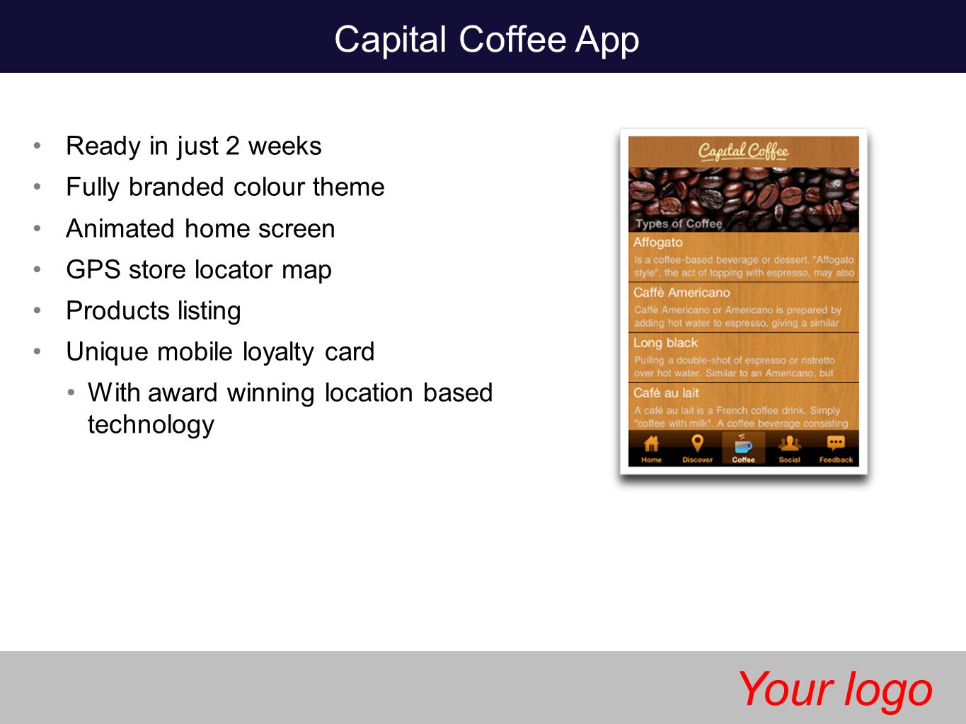 Capital Coffee App Ready in just 2 weeks Fully branded colour theme Animated home screen GPS store locator map Products listing Unique mobile loyalty card With award winning location based technology Your logo