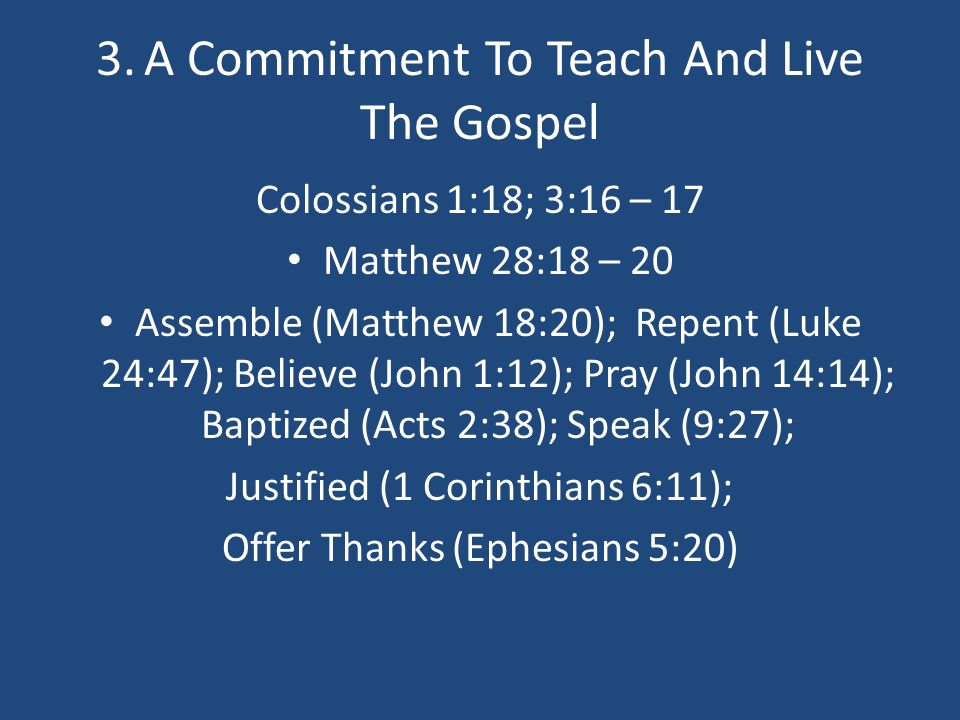 3.A Commitment To Teach And Live The Gospel Colossians 1:18; 3:16 – 17 Matthew 28:18 – 20 Assemble (Matthew 18:20); Repent (Luke 24:47); Believe (John 1:12); Pray (John 14:14); Baptized (Acts 2:38); Speak (9:27); Justified (1 Corinthians 6:11); Offer Thanks (Ephesians 5:20)