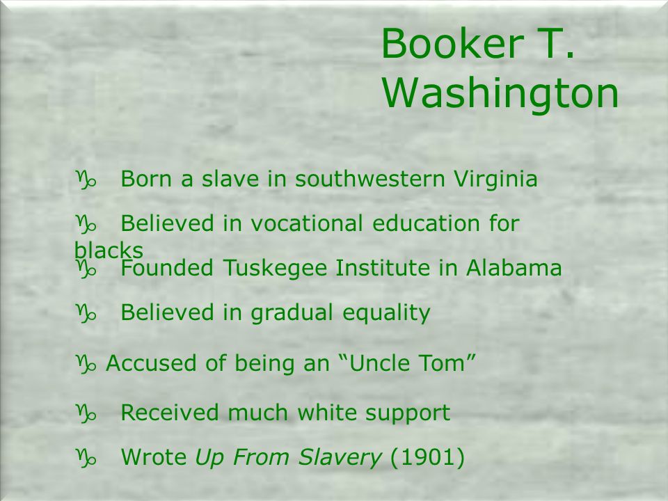 g Born a slave in southwestern Virginia g Believed in vocational education for blacks g Founded Tuskegee Institute in Alabama g Believed in gradual equality g Accused of being an Uncle Tom g Received much white support g Wrote Up From Slavery (1901) Booker T.