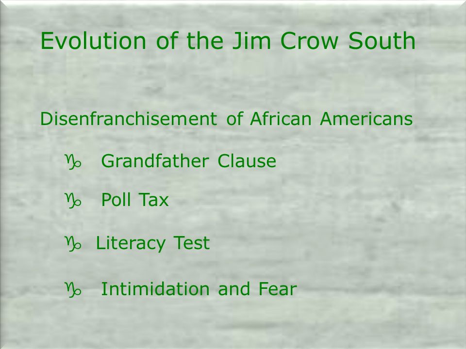 Evolution of the Jim Crow South Disenfranchisement of African Americans g Grandfather Clause g Poll Tax g Literacy Test g Intimidation and Fear