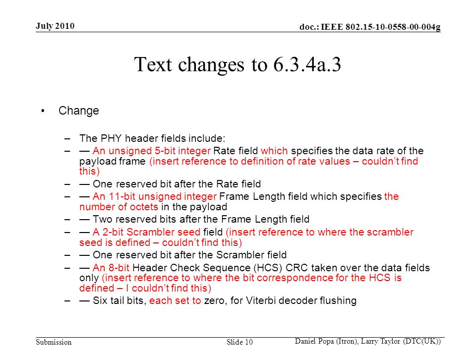 doc.: IEEE g Submission July 2010 Daniel Popa (Itron), Larry Taylor (DTC(UK)) Slide 10 Text changes to 6.3.4a.3 Change –The PHY header fields include: –— An unsigned 5-bit integer Rate field which specifies the data rate of the payload frame (insert reference to definition of rate values – couldn’t find this) –— One reserved bit after the Rate field –— An 11-bit unsigned integer Frame Length field which specifies the number of octets in the payload –— Two reserved bits after the Frame Length field –— A 2-bit Scrambler seed field (insert reference to where the scrambler seed is defined – couldn’t find this) –— One reserved bit after the Scrambler field –— An 8-bit Header Check Sequence (HCS) CRC taken over the data fields only (insert reference to where the bit correspondence for the HCS is defined – I couldn’t find this) –— Six tail bits, each set to zero, for Viterbi decoder flushing