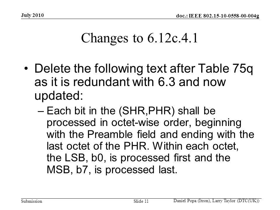 doc.: IEEE g Submission July 2010 Daniel Popa (Itron), Larry Taylor (DTC(UK)) Slide 11 Changes to 6.12c.4.1 Delete the following text after Table 75q as it is redundant with 6.3 and now updated: –Each bit in the (SHR,PHR) shall be processed in octet-wise order, beginning with the Preamble field and ending with the last octet of the PHR.