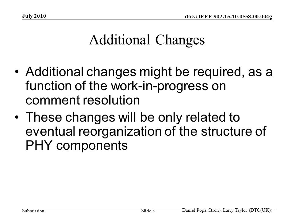 doc.: IEEE g Submission July 2010 Daniel Popa (Itron), Larry Taylor (DTC(UK)) Slide 3 Additional Changes Additional changes might be required, as a function of the work-in-progress on comment resolution These changes will be only related to eventual reorganization of the structure of PHY components