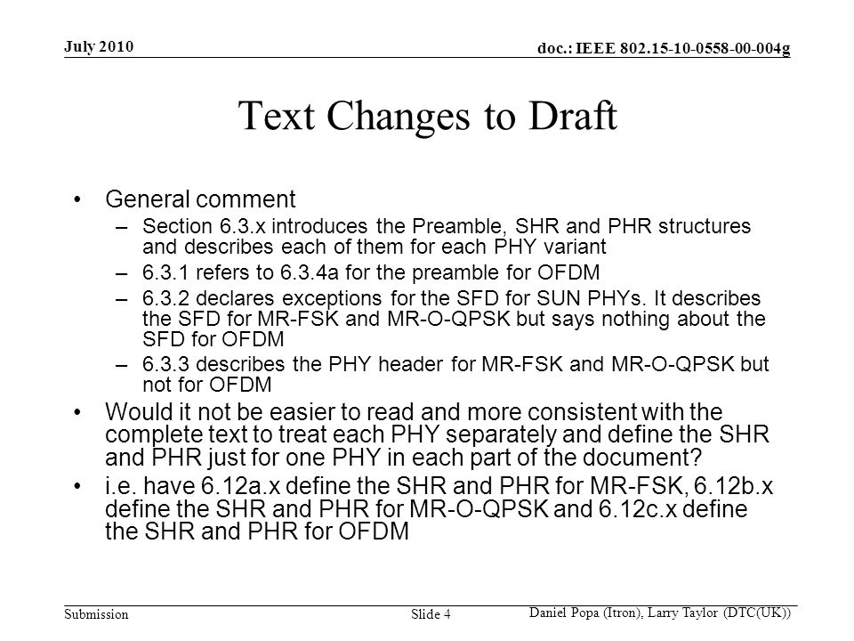 doc.: IEEE g Submission July 2010 Daniel Popa (Itron), Larry Taylor (DTC(UK)) Slide 4 Text Changes to Draft General comment –Section 6.3.x introduces the Preamble, SHR and PHR structures and describes each of them for each PHY variant –6.3.1 refers to 6.3.4a for the preamble for OFDM –6.3.2 declares exceptions for the SFD for SUN PHYs.
