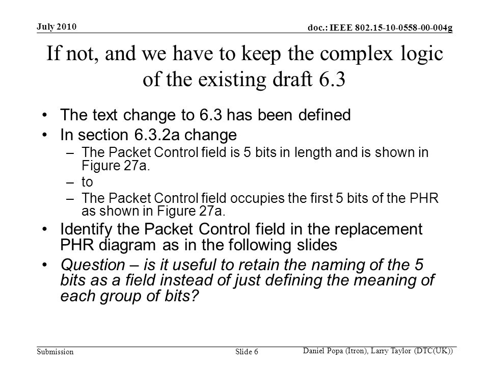 doc.: IEEE g Submission July 2010 Daniel Popa (Itron), Larry Taylor (DTC(UK)) Slide 6 If not, and we have to keep the complex logic of the existing draft 6.3 The text change to 6.3 has been defined In section 6.3.2a change –The Packet Control field is 5 bits in length and is shown in Figure 27a.