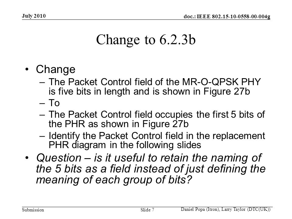 doc.: IEEE g Submission July 2010 Daniel Popa (Itron), Larry Taylor (DTC(UK)) Slide 7 Change to 6.2.3b Change –The Packet Control field of the MR-O-QPSK PHY is five bits in length and is shown in Figure 27b –To –The Packet Control field occupies the first 5 bits of the PHR as shown in Figure 27b –Identify the Packet Control field in the replacement PHR diagram in the following slides Question – is it useful to retain the naming of the 5 bits as a field instead of just defining the meaning of each group of bits