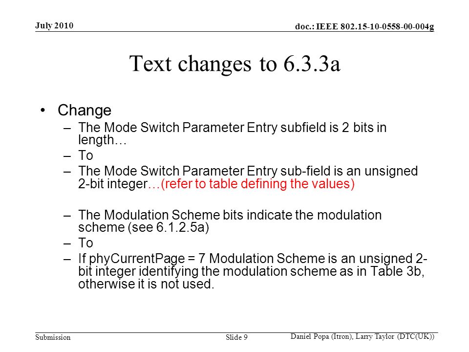 doc.: IEEE g Submission July 2010 Daniel Popa (Itron), Larry Taylor (DTC(UK)) Slide 9 Text changes to 6.3.3a Change –The Mode Switch Parameter Entry subfield is 2 bits in length… –To –The Mode Switch Parameter Entry sub-field is an unsigned 2-bit integer…(refer to table defining the values) –The Modulation Scheme bits indicate the modulation scheme (see a) –To –If phyCurrentPage = 7 Modulation Scheme is an unsigned 2- bit integer identifying the modulation scheme as in Table 3b, otherwise it is not used.