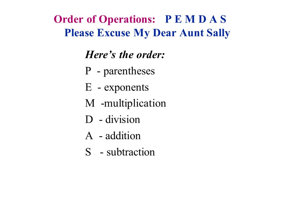 Order of Operations: P E M D A S Please Excuse My Dear Aunt Sally Here’s the order: P - parentheses E - exponents M -multiplication D - division A - addition S - subtraction