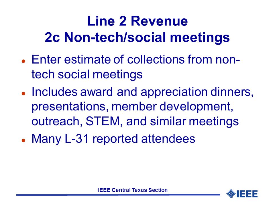 IEEE Central Texas Section Line 2 Revenue 2c Non-tech/social meetings l Enter estimate of collections from non- tech social meetings l Includes award and appreciation dinners, presentations, member development, outreach, STEM, and similar meetings l Many L-31 reported attendees