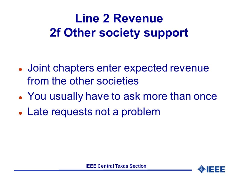 IEEE Central Texas Section Line 2 Revenue 2f Other society support l Joint chapters enter expected revenue from the other societies l You usually have to ask more than once l Late requests not a problem