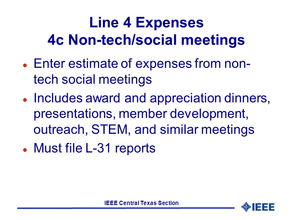 IEEE Central Texas Section Line 4 Expenses 4c Non-tech/social meetings l Enter estimate of expenses from non- tech social meetings l Includes award and appreciation dinners, presentations, member development, outreach, STEM, and similar meetings l Must file L-31 reports