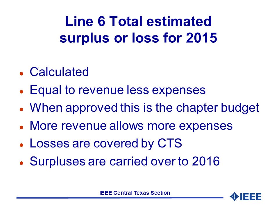 IEEE Central Texas Section Line 6 Total estimated surplus or loss for 2015 l Calculated l Equal to revenue less expenses l When approved this is the chapter budget l More revenue allows more expenses l Losses are covered by CTS l Surpluses are carried over to 2016