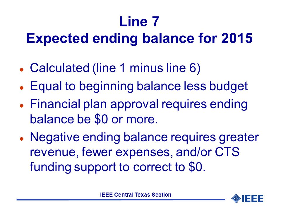 IEEE Central Texas Section Line 7 Expected ending balance for 2015 l Calculated (line 1 minus line 6) l Equal to beginning balance less budget l Financial plan approval requires ending balance be $0 or more.