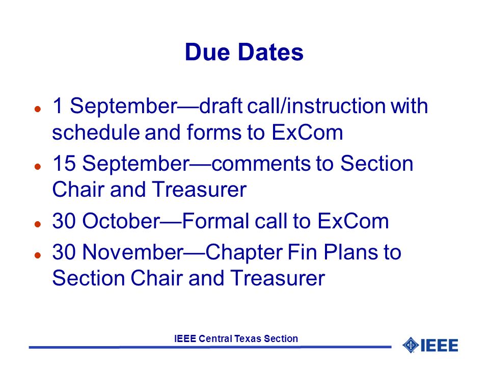IEEE Central Texas Section Due Dates l 1 September—draft call/instruction with schedule and forms to ExCom l 15 September—comments to Section Chair and Treasurer l 30 October—Formal call to ExCom l 30 November—Chapter Fin Plans to Section Chair and Treasurer