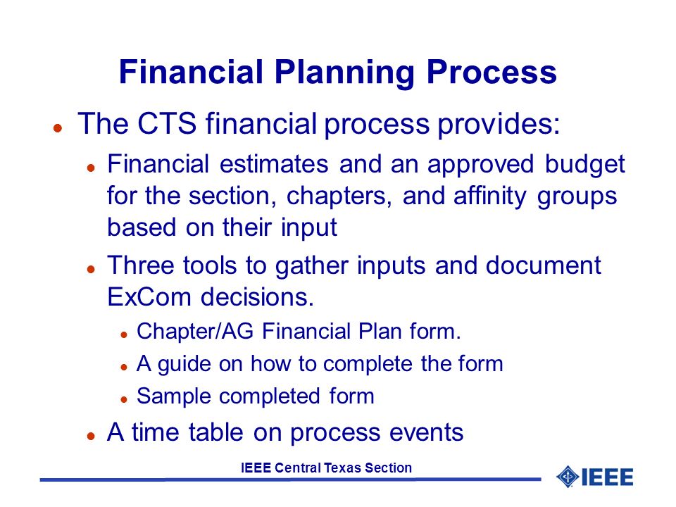 IEEE Central Texas Section Financial Planning Process l The CTS financial process provides: l Financial estimates and an approved budget for the section, chapters, and affinity groups based on their input l Three tools to gather inputs and document ExCom decisions.