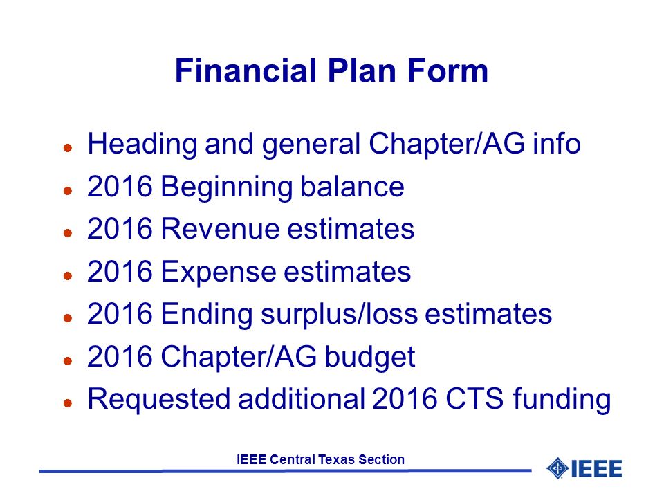 IEEE Central Texas Section Financial Plan Form l Heading and general Chapter/AG info l 2016 Beginning balance l 2016 Revenue estimates l 2016 Expense estimates l 2016 Ending surplus/loss estimates l 2016 Chapter/AG budget l Requested additional 2016 CTS funding