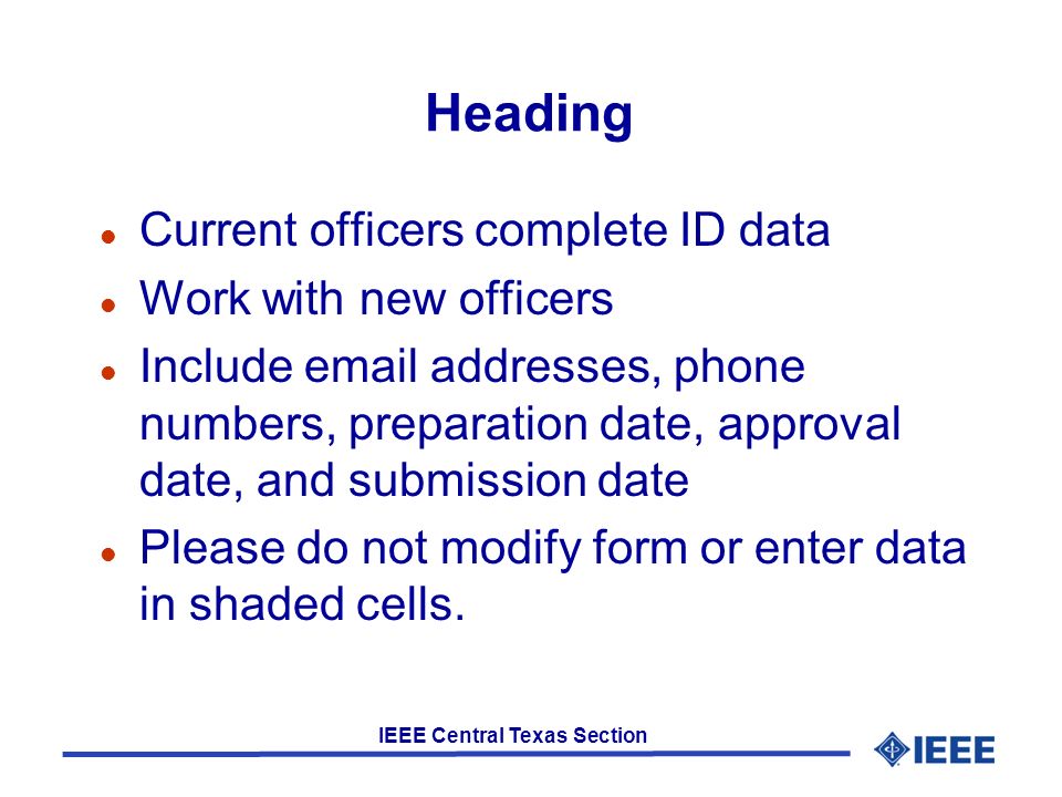 IEEE Central Texas Section Heading l Current officers complete ID data l Work with new officers l Include  addresses, phone numbers, preparation date, approval date, and submission date l Please do not modify form or enter data in shaded cells.