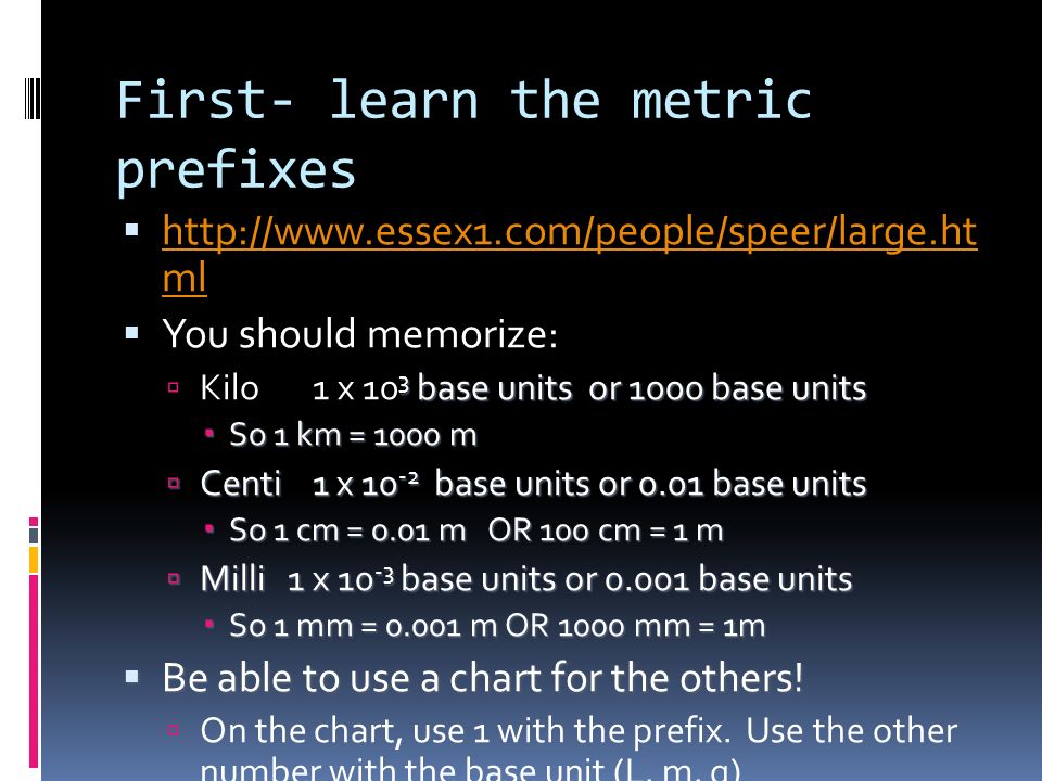 First- learn the metric prefixes    ml   ml  You should memorize: 3 base units or 1000 base units  Kilo 1 x 10 3 base units or 1000 base units  So 1 km = 1000 m  Centi 1 x base units or 0.01 base units  So 1 cm = 0.01 m OR 100 cm = 1 m  Milli 1 x base units or base units  So 1 mm = m OR 1000 mm = 1m  Be able to use a chart for the others.
