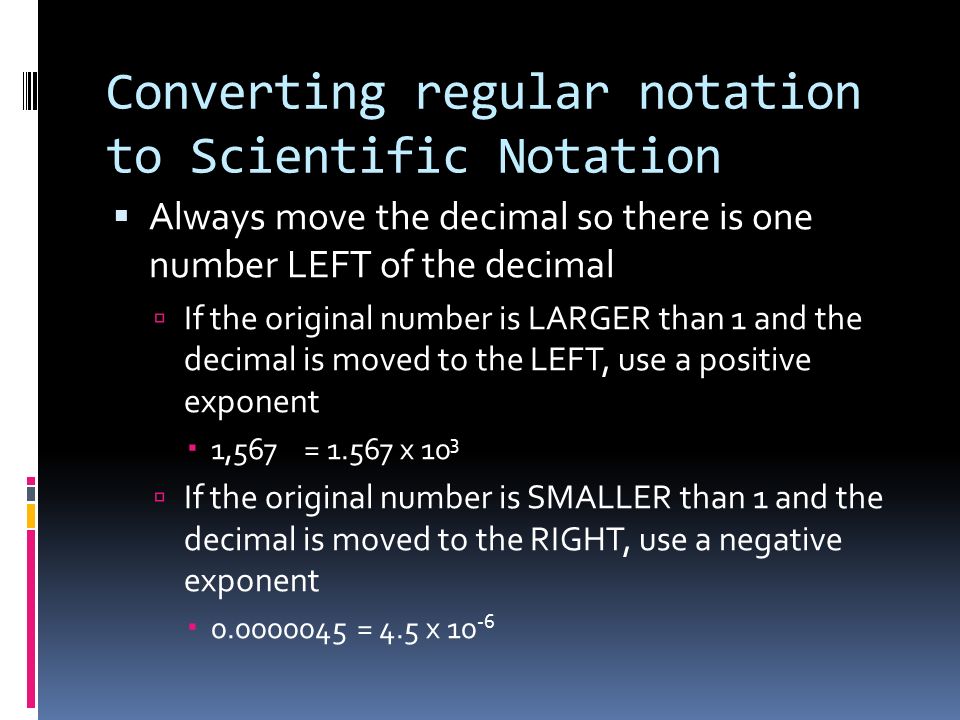 Converting regular notation to Scientific Notation  Always move the decimal so there is one number LEFT of the decimal  If the original number is LARGER than 1 and the decimal is moved to the LEFT, use a positive exponent  1,567 = x 10 3  If the original number is SMALLER than 1 and the decimal is moved to the RIGHT, use a negative exponent  = 4.5 x 10 -6