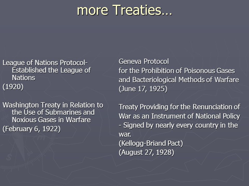 more Treaties… League of Nations Protocol- Established the League of Nations (1920) Washington Treaty in Relation to the Use of Submarines and Noxious Gases in Warfare (February 6, 1922) Geneva Protocol for the Prohibition of Poisonous Gases and Bacteriological Methods of Warfare (June 17, 1925) Treaty Providing for the Renunciation of War as an Instrument of National Policy - Signed by nearly every country in the war.