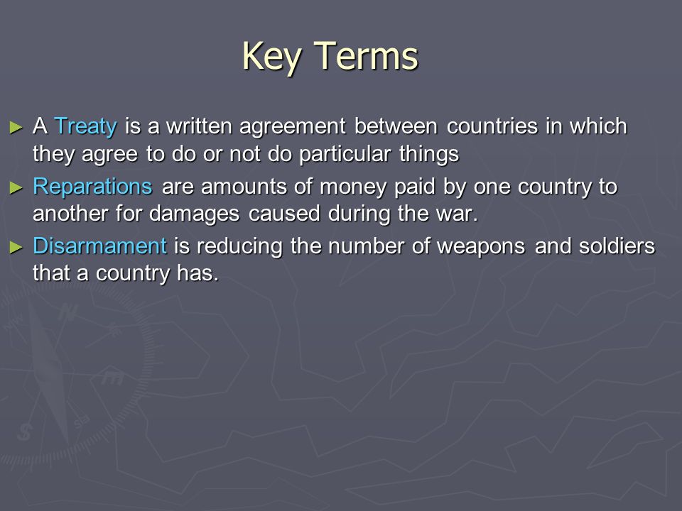 Key Terms ► A Treaty is a written agreement between countries in which they agree to do or not do particular things ► Reparations are amounts of money paid by one country to another for damages caused during the war.
