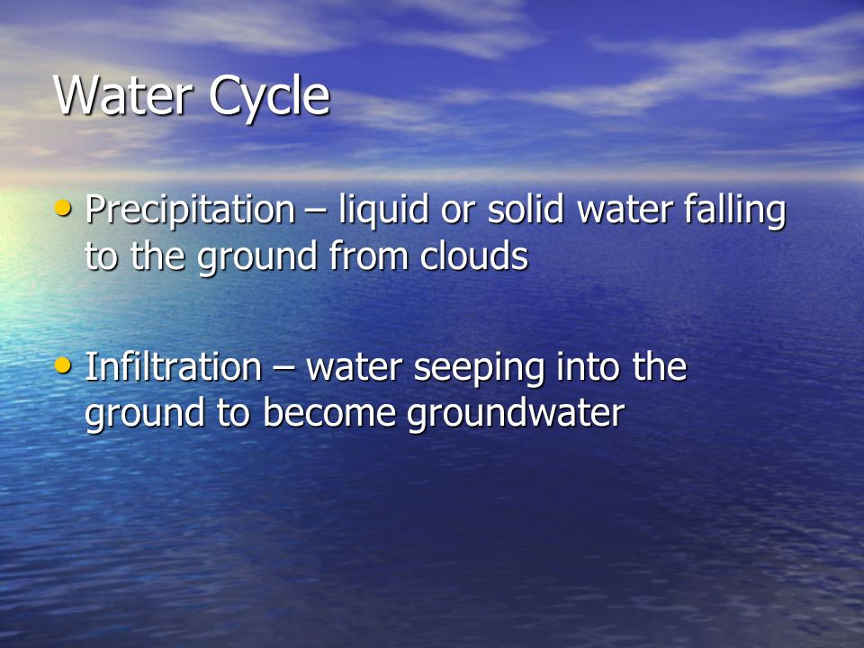 Water Cycle Precipitation – liquid or solid water falling to the ground from clouds Precipitation – liquid or solid water falling to the ground from clouds Infiltration – water seeping into the ground to become groundwater Infiltration – water seeping into the ground to become groundwater