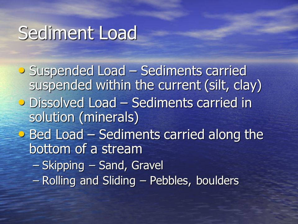 Sediment Load Suspended Load – Sediments carried suspended within the current (silt, clay) Suspended Load – Sediments carried suspended within the current (silt, clay) Dissolved Load – Sediments carried in solution (minerals) Dissolved Load – Sediments carried in solution (minerals) Bed Load – Sediments carried along the bottom of a stream Bed Load – Sediments carried along the bottom of a stream –Skipping – Sand, Gravel –Rolling and Sliding – Pebbles, boulders