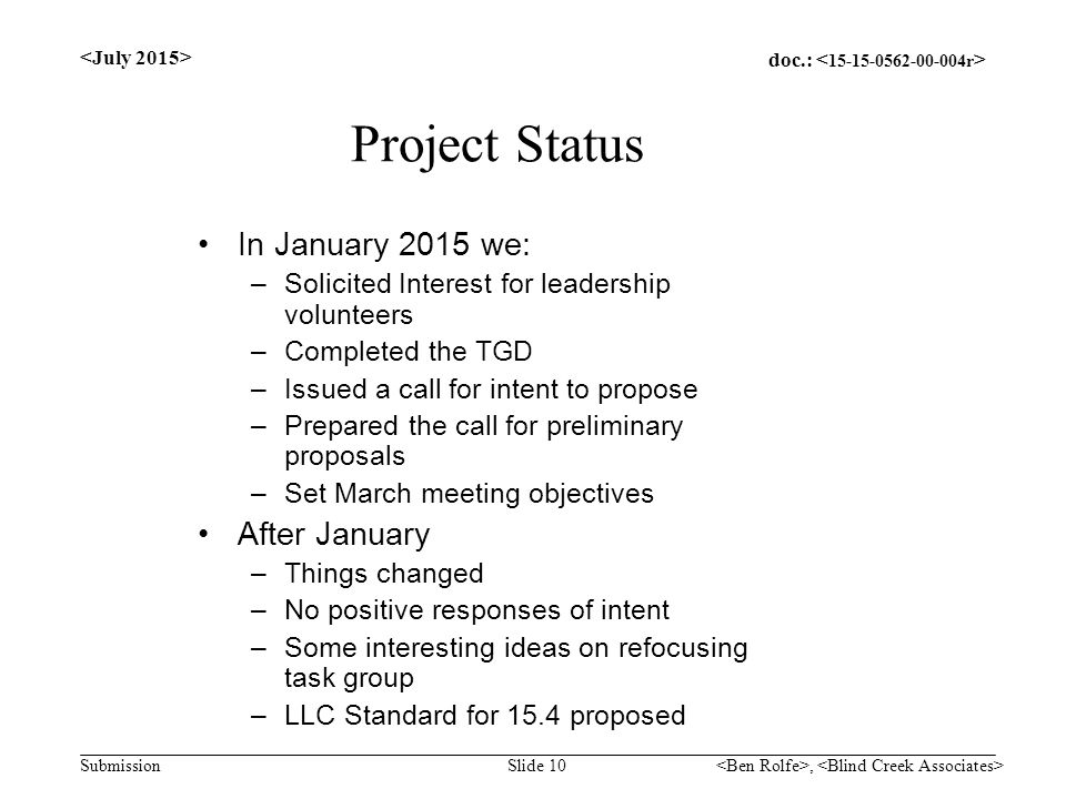 doc.: Submission Project Status In January 2015 we: –Solicited Interest for leadership volunteers –Completed the TGD –Issued a call for intent to propose –Prepared the call for preliminary proposals –Set March meeting objectives After January –Things changed –No positive responses of intent –Some interesting ideas on refocusing task group –LLC Standard for 15.4 proposed Slide 10,