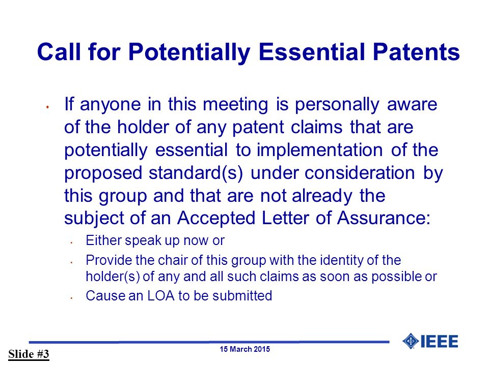 15 March 2015 Call for Potentially Essential Patents If anyone in this meeting is personally aware of the holder of any patent claims that are potentially essential to implementation of the proposed standard(s) under consideration by this group and that are not already the subject of an Accepted Letter of Assurance: Either speak up now or Provide the chair of this group with the identity of the holder(s) of any and all such claims as soon as possible or Cause an LOA to be submitted Slide #3