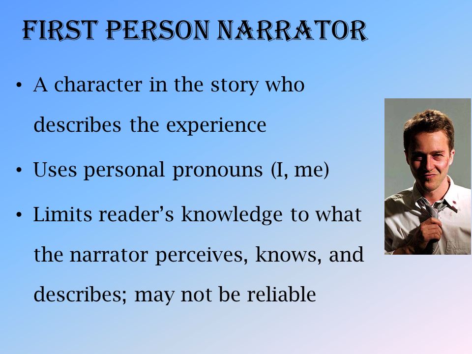 First Person Narrator A character in the story who describes the experience Uses personal pronouns (I, me) Limits reader’s knowledge to what the narrator perceives, knows, and describes; may not be reliable