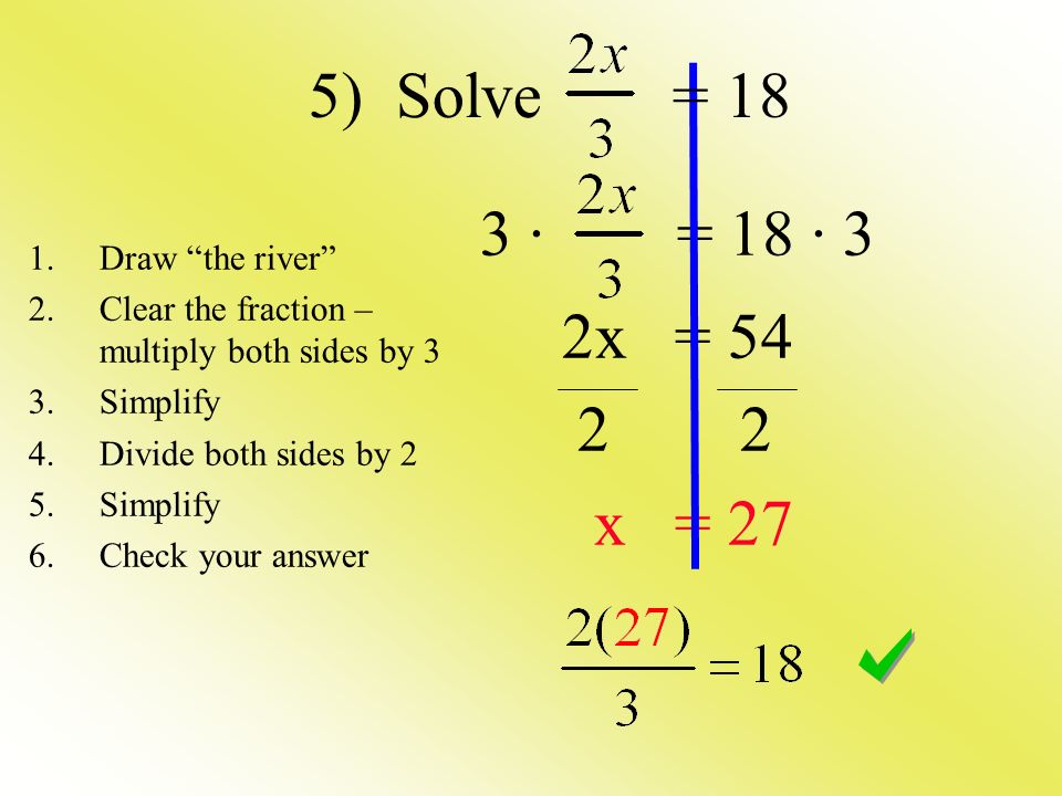 3 · = 18 · 3 2x = x = 27 1.Draw the river 2.Clear the fraction – multiply both sides by 3 3.Simplify 4.Divide both sides by 2 5.Simplify 6.Check your answer 5) Solve = 18