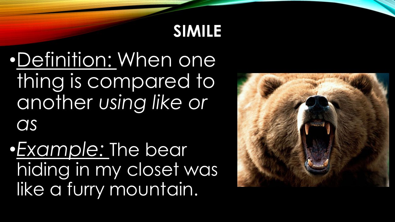 SIMILE Definition: When one thing is compared to another using like or as Example: The bear hiding in my closet was like a furry mountain.