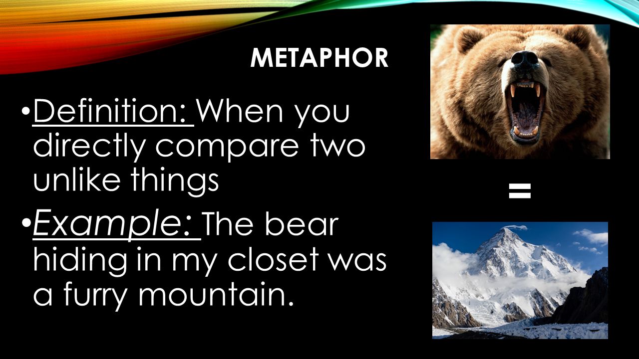METAPHOR Definition: When you directly compare two unlike things Example: The bear hiding in my closet was a furry mountain.