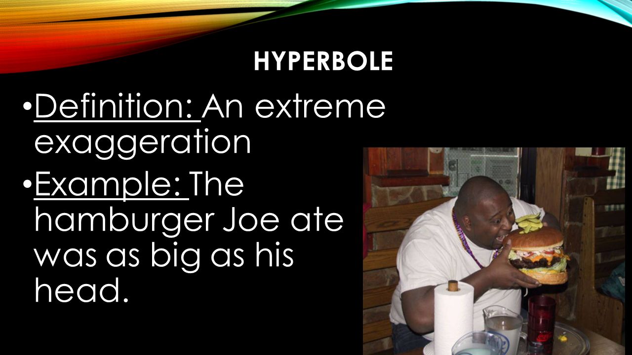 HYPERBOLE Definition: An extreme exaggeration Example: The hamburger Joe ate was as big as his head.