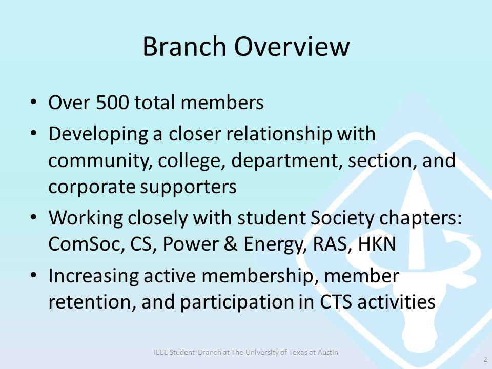 Branch Overview Over 500 total members Developing a closer relationship with community, college, department, section, and corporate supporters Working closely with student Society chapters: ComSoc, CS, Power & Energy, RAS, HKN Increasing active membership, member retention, and participation in CTS activities IEEE Student Branch at The University of Texas at Austin 2