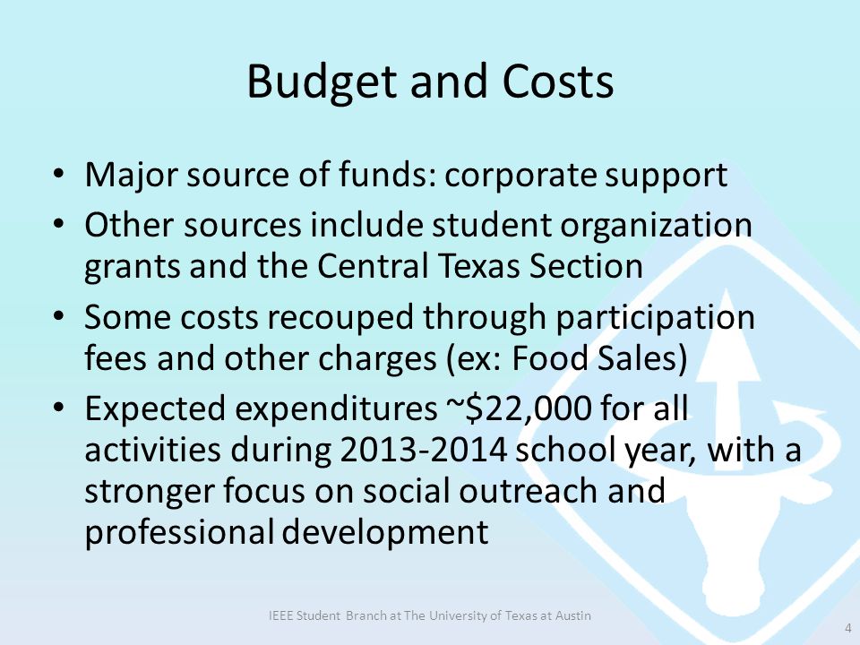 Budget and Costs Major source of funds: corporate support Other sources include student organization grants and the Central Texas Section Some costs recouped through participation fees and other charges (ex: Food Sales) Expected expenditures ~$22,000 for all activities during school year, with a stronger focus on social outreach and professional development IEEE Student Branch at The University of Texas at Austin 4