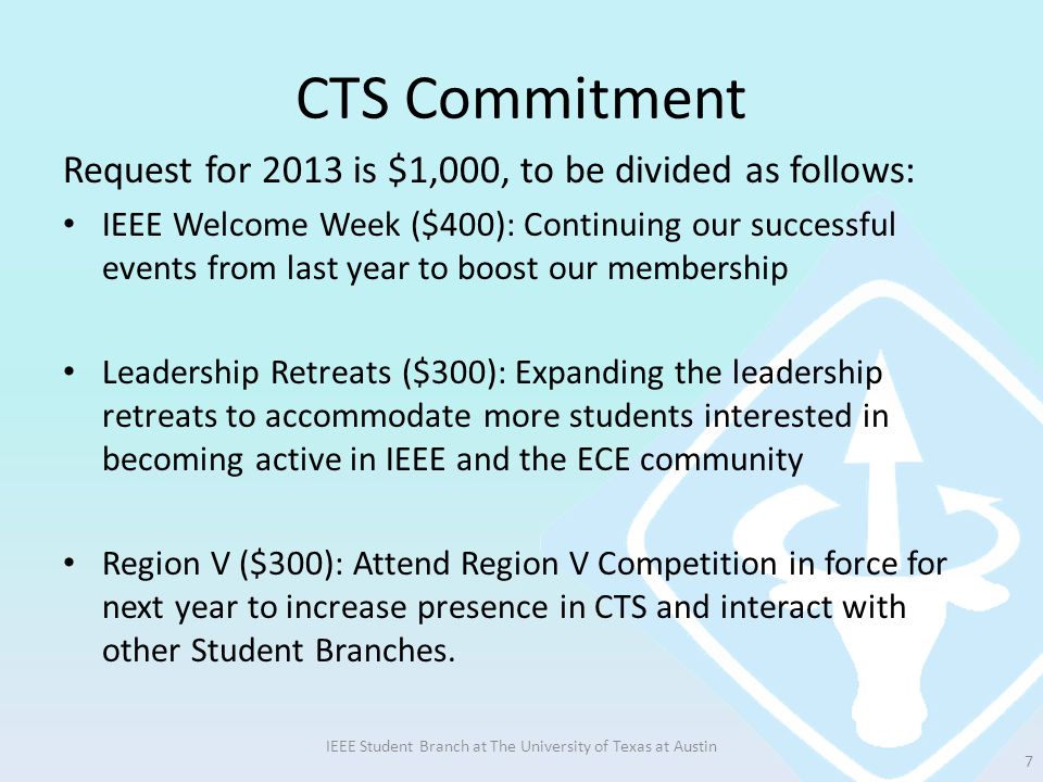 CTS Commitment Request for 2013 is $1,000, to be divided as follows: IEEE Welcome Week ($400): Continuing our successful events from last year to boost our membership Leadership Retreats ($300): Expanding the leadership retreats to accommodate more students interested in becoming active in IEEE and the ECE community Region V ($300): Attend Region V Competition in force for next year to increase presence in CTS and interact with other Student Branches.