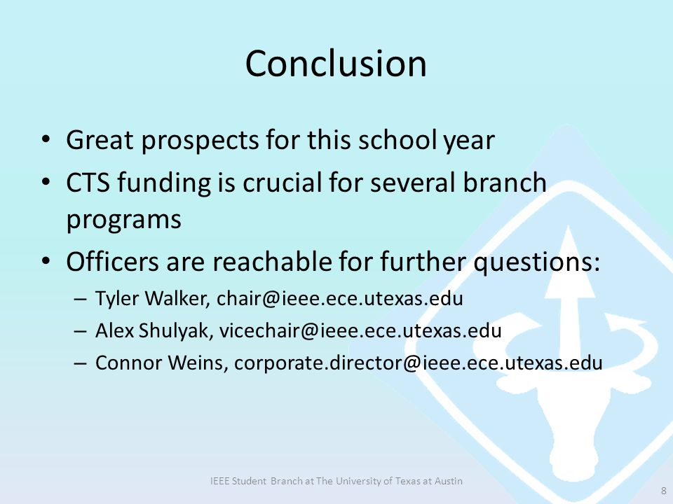 Conclusion Great prospects for this school year CTS funding is crucial for several branch programs Officers are reachable for further questions: – Tyler Walker, – Alex Shulyak, – Connor Weins, IEEE Student Branch at The University of Texas at Austin 8