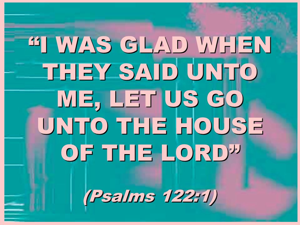 I WAS GLAD WHEN THEY SAID UNTO ME, LET US GO UNTO THE HOUSE OF THE LORD (Psalms 122:1)