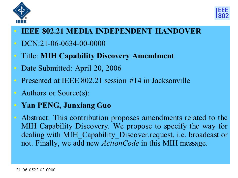 IEEE MEDIA INDEPENDENT HANDOVER DCN: Title: MIH Capability Discovery Amendment Date Submitted: April 20, 2006 Presented at IEEE session #14 in Jacksonville Authors or Source(s): Yan PENG, Junxiang Guo Abstract: This contribution proposes amendments related to the MIH Capability Discovery.