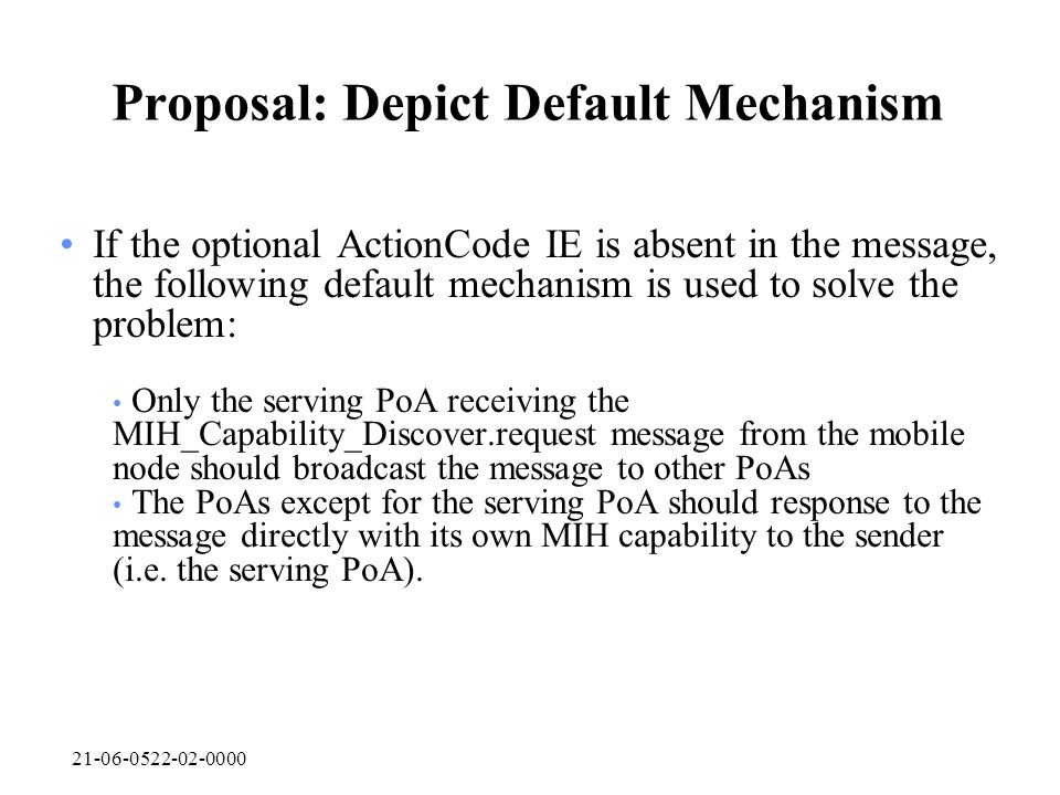 Proposal: Depict Default Mechanism If the optional ActionCode IE is absent in the message, the following default mechanism is used to solve the problem: Only the serving PoA receiving the MIH_Capability_Discover.request message from the mobile node should broadcast the message to other PoAs The PoAs except for the serving PoA should response to the message directly with its own MIH capability to the sender (i.e.