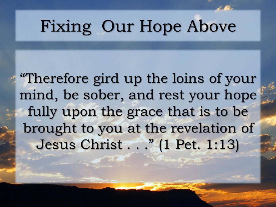 Fixing Our Hope Above Therefore gird up the loins of your mind, be sober, and rest your hope fully upon the grace that is to be brought to you at the revelation of Jesus Christ... (1 Pet.