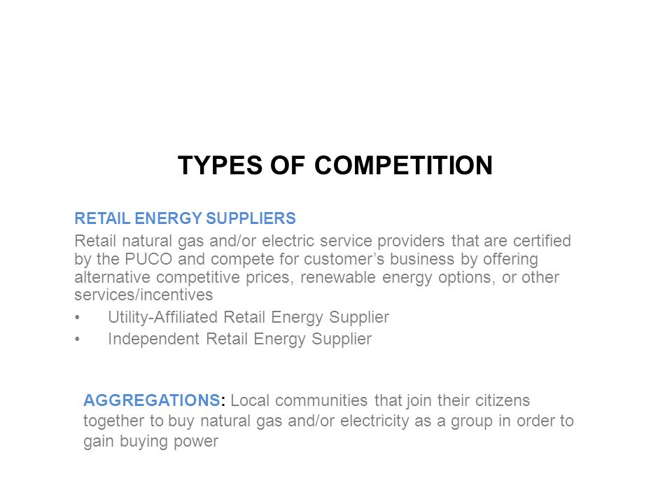 TYPES OF COMPETITION RETAIL ENERGY SUPPLIERS Retail natural gas and/or electric service providers that are certified by the PUCO and compete for customer’s business by offering alternative competitive prices, renewable energy options, or other services/incentives Utility-Affiliated Retail Energy Supplier Independent Retail Energy Supplier AGGREGATIONS: Local communities that join their citizens together to buy natural gas and/or electricity as a group in order to gain buying power