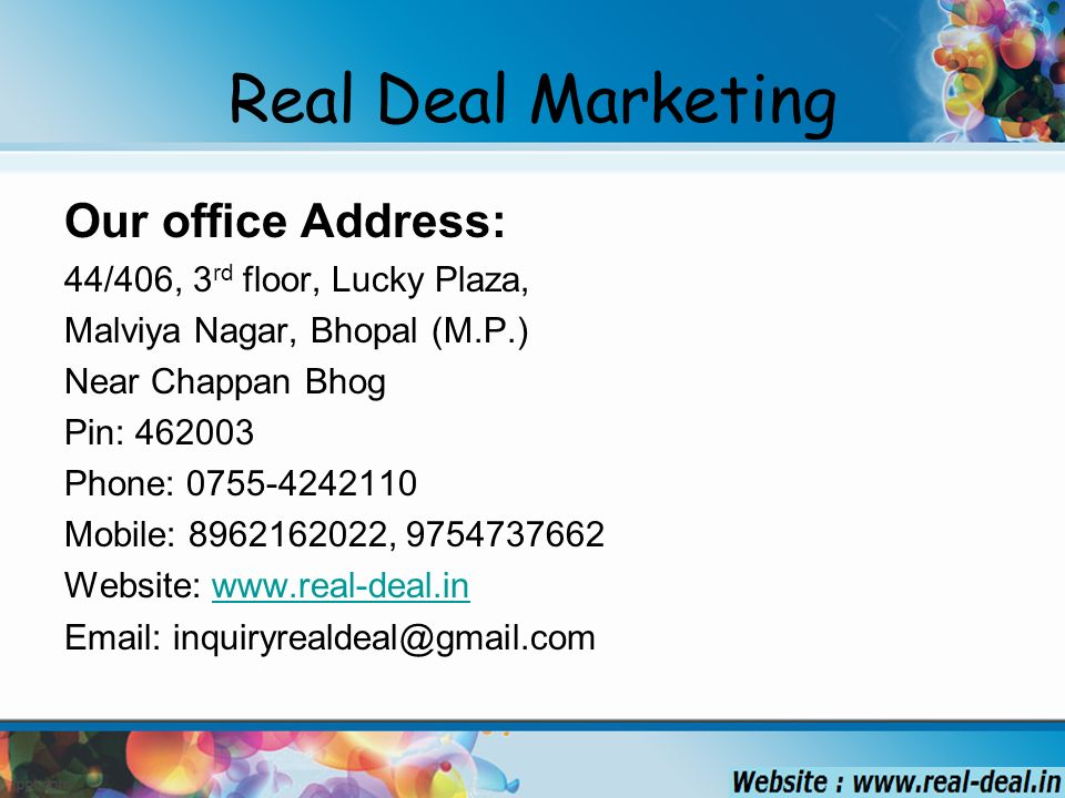 Real Deal Marketing Our office Address: 44/406, 3 rd floor, Lucky Plaza, Malviya Nagar, Bhopal (M.P.) Near Chappan Bhog Pin: Phone: Mobile: , Website: